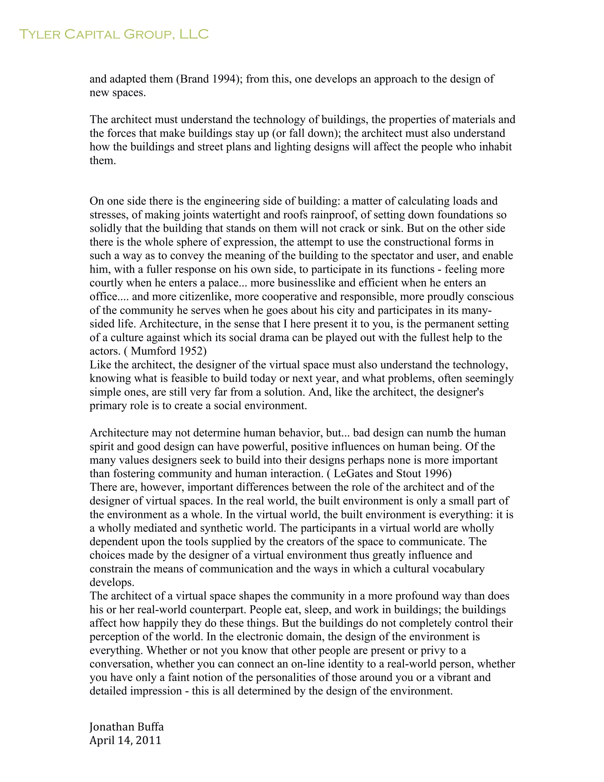 Tyler Capital Group, LLC
Jonathan	
  Buffa	
  
April	
  14,	
  2011	
  
	
  
	
  
	
  
	
  
and adapted them (Brand 1994); from this, one develops an approach to the design of
new spaces.
	
  
The architect must understand the technology of buildings, the properties of materials and
the forces that make buildings stay up (or fall down); the architect must also understand
how the buildings and street plans and lighting designs will affect the people who inhabit
them.
	
  
	
  
	
  
On one side there is the engineering side of building: a matter of calculating loads and
stresses, of making joints watertight and roofs rainproof, of setting down foundations so
solidly that the building that stands on them will not crack or sink. But on the other side
there is the whole sphere of expression, the attempt to use the constructional forms in
such a way as to convey the meaning of the building to the spectator and user, and enable
him, with a fuller response on his own side, to participate in its functions - feeling more
courtly when he enters a palace... more businesslike and efficient when he enters an
office.... and more citizenlike, more cooperative and responsible, more proudly conscious
of the community he serves when he goes about his city and participates in its many-
sided life. Architecture, in the sense that I here present it to you, is the permanent setting
of a culture against which its social drama can be played out with the fullest help to the
actors. ( Mumford 1952)
Like the architect, the designer of the virtual space must also understand the technology,
knowing what is feasible to build today or next year, and what problems, often seemingly
simple ones, are still very far from a solution. And, like the architect, the designer's
primary role is to create a social environment.
	
  
Architecture may not determine human behavior, but... bad design can numb the human
spirit and good design can have powerful, positive influences on human being. Of the
many values designers seek to build into their designs perhaps none is more important
than fostering community and human interaction. ( LeGates and Stout 1996)
There are, however, important differences between the role of the architect and of the
designer of virtual spaces. In the real world, the built environment is only a small part of
the environment as a whole. In the virtual world, the built environment is everything: it is
a wholly mediated and synthetic world. The participants in a virtual world are wholly
dependent upon the tools supplied by the creators of the space to communicate. The
choices made by the designer of a virtual environment thus greatly influence and
constrain the means of communication and the ways in which a cultural vocabulary
develops.
The architect of a virtual space shapes the community in a more profound way than does
his or her real-world counterpart. People eat, sleep, and work in buildings; the buildings
affect how happily they do these things. But the buildings do not completely control their
perception of the world. In the electronic domain, the design of the environment is
everything. Whether or not you know that other people are present or privy to a
conversation, whether you can connect an on-line identity to a real-world person, whether
you have only a faint notion of the personalities of those around you or a vibrant and
detailed impression - this is all determined by the design of the environment.
 