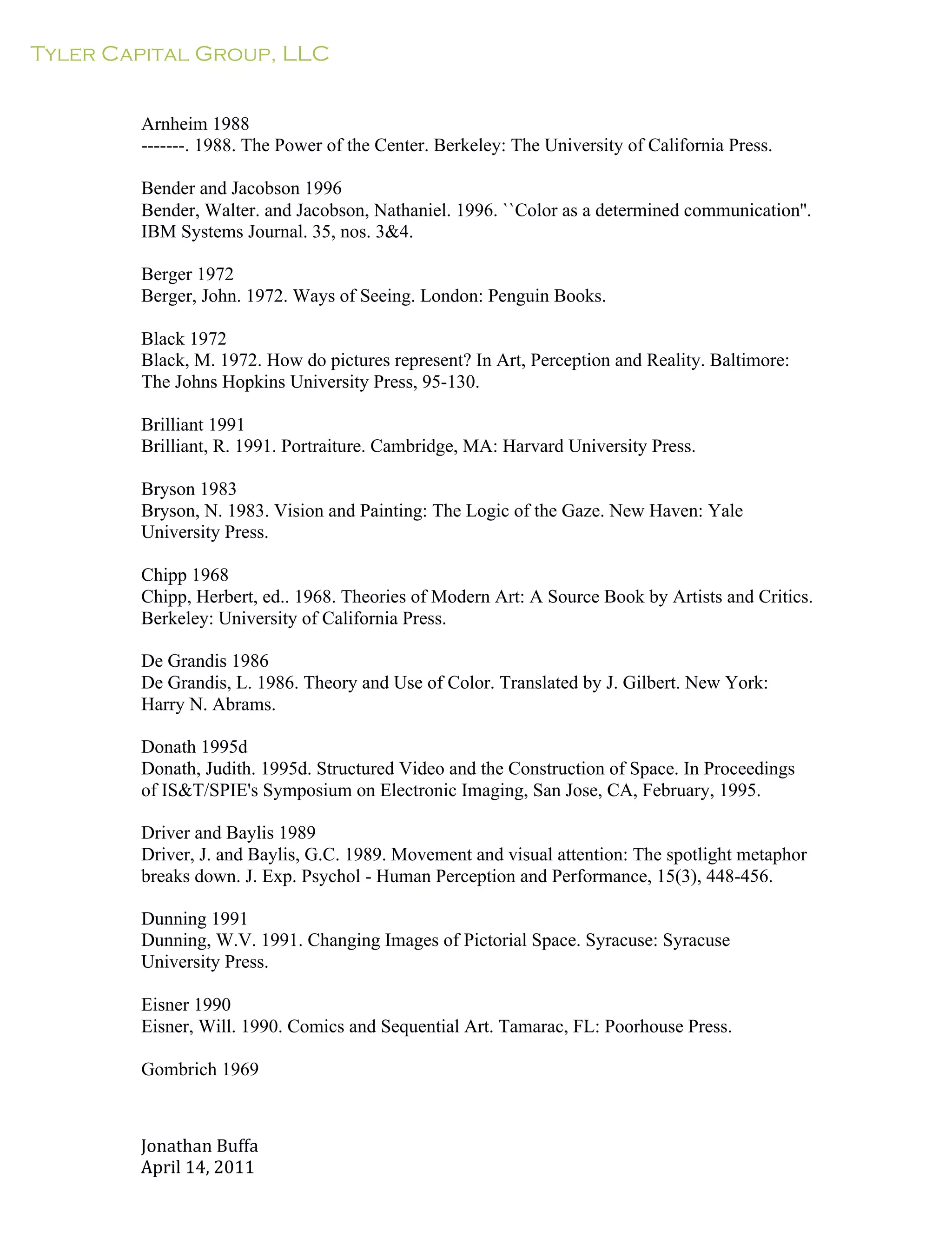 Tyler Capital Group, LLC
Jonathan	
  Buffa	
  
April	
  14,	
  2011	
  
	
  
	
  
	
  
	
  
Arnheim 1988
-------. 1988. The Power of the Center. Berkeley: The University of California Press.
	
  
Bender and Jacobson 1996
Bender, Walter. and Jacobson, Nathaniel. 1996. ``Color as a determined communication''.
IBM Systems Journal. 35, nos. 3&4.
	
  
Berger 1972
Berger, John. 1972. Ways of Seeing. London: Penguin Books.
	
  
Black 1972
Black, M. 1972. How do pictures represent? In Art, Perception and Reality. Baltimore:
The Johns Hopkins University Press, 95-130.
	
  
Brilliant 1991
Brilliant, R. 1991. Portraiture. Cambridge, MA: Harvard University Press.
	
  
Bryson 1983
Bryson, N. 1983. Vision and Painting: The Logic of the Gaze. New Haven: Yale
University Press.
	
  
Chipp 1968
Chipp, Herbert, ed.. 1968. Theories of Modern Art: A Source Book by Artists and Critics.
Berkeley: University of California Press.
	
  
De Grandis 1986
De Grandis, L. 1986. Theory and Use of Color. Translated by J. Gilbert. New York:
Harry N. Abrams.
	
  
Donath 1995d
Donath, Judith. 1995d. Structured Video and the Construction of Space. In Proceedings
of IS&T/SPIE's Symposium on Electronic Imaging, San Jose, CA, February, 1995.
	
  
Driver and Baylis 1989
Driver, J. and Baylis, G.C. 1989. Movement and visual attention: The spotlight metaphor
breaks down. J. Exp. Psychol - Human Perception and Performance, 15(3), 448-456.
	
  
Dunning 1991
Dunning, W.V. 1991. Changing Images of Pictorial Space. Syracuse: Syracuse
University Press.
	
  
Eisner 1990
Eisner, Will. 1990. Comics and Sequential Art. Tamarac, FL: Poorhouse Press.
Gombrich 1969
 