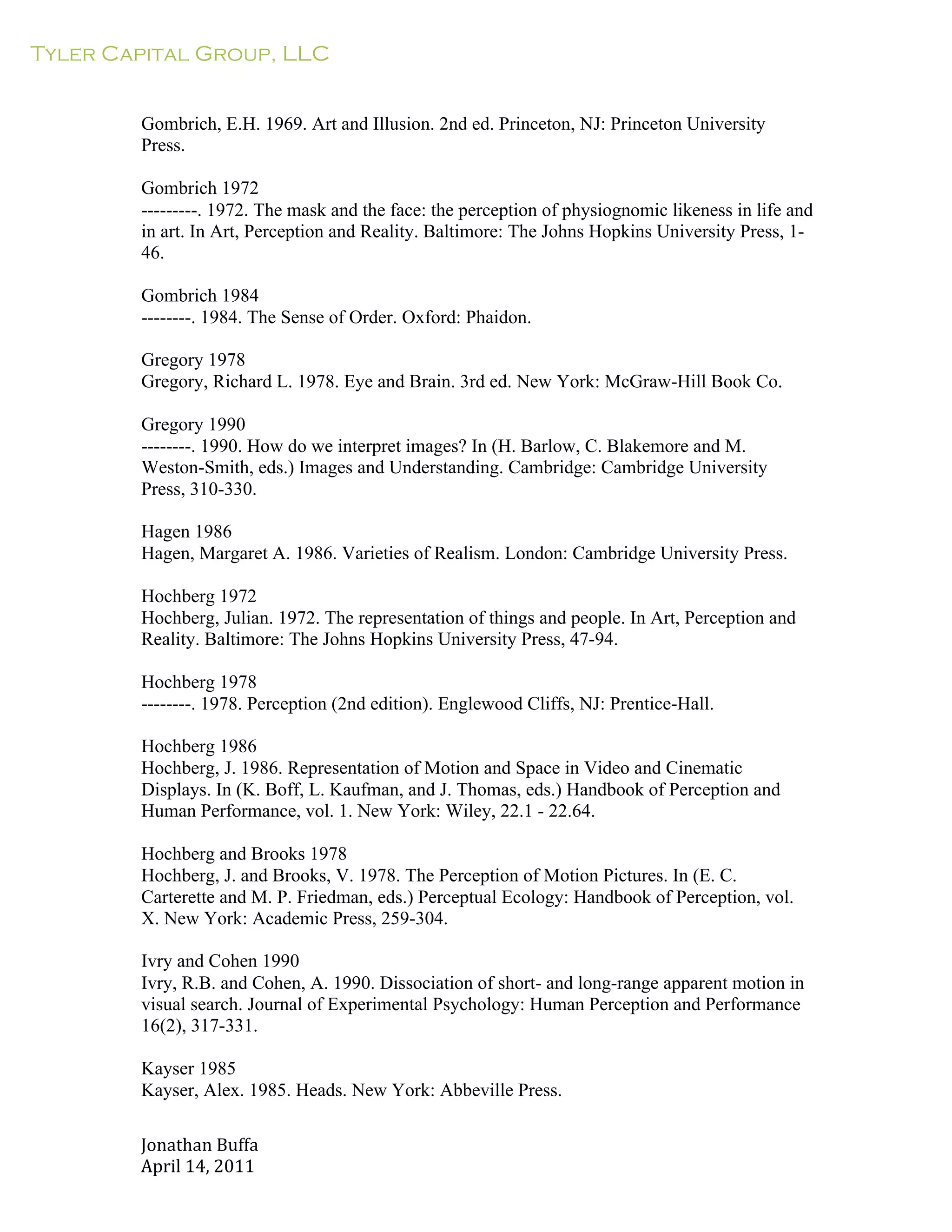Tyler Capital Group, LLC
Jonathan	
  Buffa	
  
April	
  14,	
  2011	
  
	
  
	
  
	
  
	
  
Gombrich, E.H. 1969. Art and Illusion. 2nd ed. Princeton, NJ: Princeton University
Press.
	
  
Gombrich 1972
---------. 1972. The mask and the face: the perception of physiognomic likeness in life and
in art. In Art, Perception and Reality. Baltimore: The Johns Hopkins University Press, 1-
46.
	
  
Gombrich 1984
--------. 1984. The Sense of Order. Oxford: Phaidon.
	
  
Gregory 1978
Gregory, Richard L. 1978. Eye and Brain. 3rd ed. New York: McGraw-Hill Book Co.
	
  
Gregory 1990
--------. 1990. How do we interpret images? In (H. Barlow, C. Blakemore and M.
Weston-Smith, eds.) Images and Understanding. Cambridge: Cambridge University
Press, 310-330.
	
  
Hagen 1986
Hagen, Margaret A. 1986. Varieties of Realism. London: Cambridge University Press.
	
  
Hochberg 1972
Hochberg, Julian. 1972. The representation of things and people. In Art, Perception and
Reality. Baltimore: The Johns Hopkins University Press, 47-94.
	
  
Hochberg 1978
--------. 1978. Perception (2nd edition). Englewood Cliffs, NJ: Prentice-Hall.
	
  
Hochberg 1986
Hochberg, J. 1986. Representation of Motion and Space in Video and Cinematic
Displays. In (K. Boff, L. Kaufman, and J. Thomas, eds.) Handbook of Perception and
Human Performance, vol. 1. New York: Wiley, 22.1 - 22.64.
	
  
Hochberg and Brooks 1978
Hochberg, J. and Brooks, V. 1978. The Perception of Motion Pictures. In (E. C.
Carterette and M. P. Friedman, eds.) Perceptual Ecology: Handbook of Perception, vol.
X. New York: Academic Press, 259-304.
	
  
Ivry and Cohen 1990
Ivry, R.B. and Cohen, A. 1990. Dissociation of short- and long-range apparent motion in
visual search. Journal of Experimental Psychology: Human Perception and Performance
16(2), 317-331.
	
  
Kayser 1985
Kayser, Alex. 1985. Heads. New York: Abbeville Press.
 