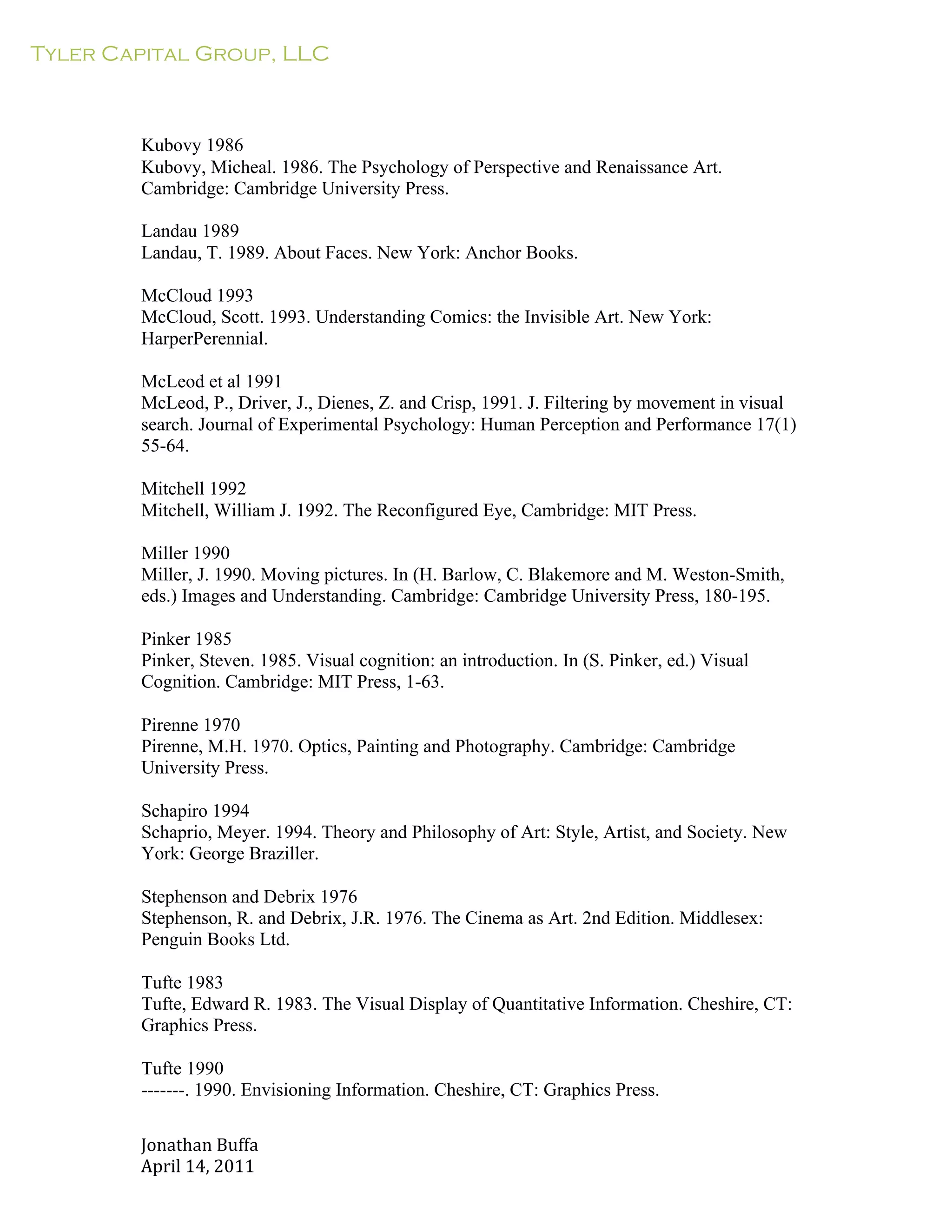 Tyler Capital Group, LLC
Jonathan	
  Buffa	
  
April	
  14,	
  2011	
  
	
  
	
  
	
  
	
  
	
  
Kubovy 1986
Kubovy, Micheal. 1986. The Psychology of Perspective and Renaissance Art.
Cambridge: Cambridge University Press.
	
  
Landau 1989
Landau, T. 1989. About Faces. New York: Anchor Books.
	
  
McCloud 1993
McCloud, Scott. 1993. Understanding Comics: the Invisible Art. New York:
HarperPerennial.
	
  
McLeod et al 1991
McLeod, P., Driver, J., Dienes, Z. and Crisp, 1991. J. Filtering by movement in visual
search. Journal of Experimental Psychology: Human Perception and Performance 17(1)
55-64.
	
  
Mitchell 1992
Mitchell, William J. 1992. The Reconfigured Eye, Cambridge: MIT Press.
	
  
Miller 1990
Miller, J. 1990. Moving pictures. In (H. Barlow, C. Blakemore and M. Weston-Smith,
eds.) Images and Understanding. Cambridge: Cambridge University Press, 180-195.
	
  
Pinker 1985
Pinker, Steven. 1985. Visual cognition: an introduction. In (S. Pinker, ed.) Visual
Cognition. Cambridge: MIT Press, 1-63.
	
  
Pirenne 1970
Pirenne, M.H. 1970. Optics, Painting and Photography. Cambridge: Cambridge
University Press.
	
  
Schapiro 1994
Schaprio, Meyer. 1994. Theory and Philosophy of Art: Style, Artist, and Society. New
York: George Braziller.
	
  
Stephenson and Debrix 1976
Stephenson, R. and Debrix, J.R. 1976. The Cinema as Art. 2nd Edition. Middlesex:
Penguin Books Ltd.
	
  
Tufte 1983
Tufte, Edward R. 1983. The Visual Display of Quantitative Information. Cheshire, CT:
Graphics Press.
	
  
Tufte 1990
-------. 1990. Envisioning Information. Cheshire, CT: Graphics Press.
 