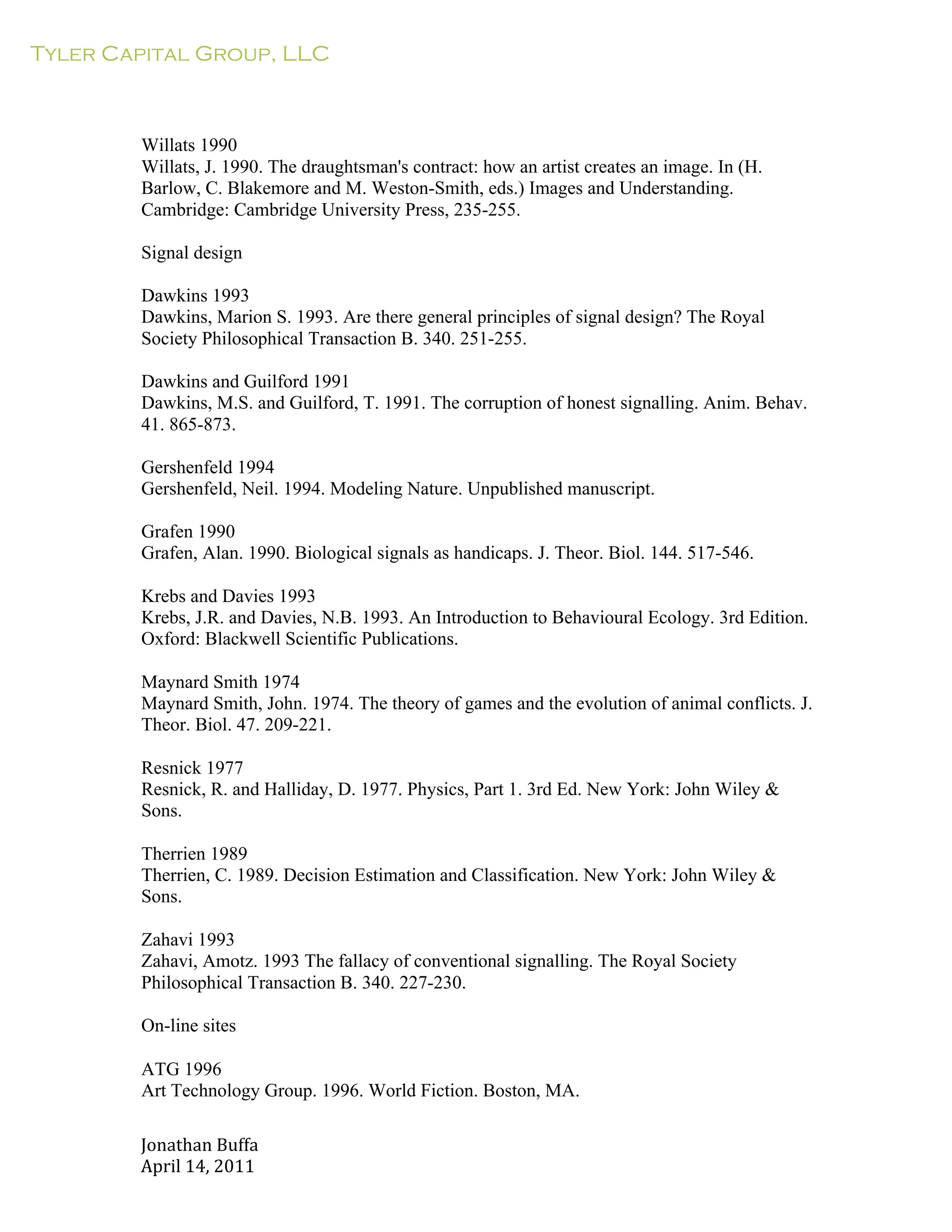 Tyler Capital Group, LLC
Jonathan	
  Buffa	
  
April	
  14,	
  2011	
  
	
  
	
  
	
  
	
  
	
  
Willats 1990
Willats, J. 1990. The draughtsman's contract: how an artist creates an image. In (H.
Barlow, C. Blakemore and M. Weston-Smith, eds.) Images and Understanding.
Cambridge: Cambridge University Press, 235-255.
	
  
Signal design
	
  
Dawkins 1993
Dawkins, Marion S. 1993. Are there general principles of signal design? The Royal
Society Philosophical Transaction B. 340. 251-255.
	
  
Dawkins and Guilford 1991
Dawkins, M.S. and Guilford, T. 1991. The corruption of honest signalling. Anim. Behav.
41. 865-873.
	
  
Gershenfeld 1994
Gershenfeld, Neil. 1994. Modeling Nature. Unpublished manuscript.
	
  
Grafen 1990
Grafen, Alan. 1990. Biological signals as handicaps. J. Theor. Biol. 144. 517-546.
	
  
Krebs and Davies 1993
Krebs, J.R. and Davies, N.B. 1993. An Introduction to Behavioural Ecology. 3rd Edition.
Oxford: Blackwell Scientific Publications.
	
  
Maynard Smith 1974
Maynard Smith, John. 1974. The theory of games and the evolution of animal conflicts. J.
Theor. Biol. 47. 209-221.
	
  
Resnick 1977
Resnick, R. and Halliday, D. 1977. Physics, Part 1. 3rd Ed. New York: John Wiley &
Sons.
	
  
Therrien 1989
Therrien, C. 1989. Decision Estimation and Classification. New York: John Wiley &
Sons.
	
  
Zahavi 1993
Zahavi, Amotz. 1993 The fallacy of conventional signalling. The Royal Society
Philosophical Transaction B. 340. 227-230.
On-line sites
ATG 1996
Art Technology Group. 1996. World Fiction. Boston, MA.
 