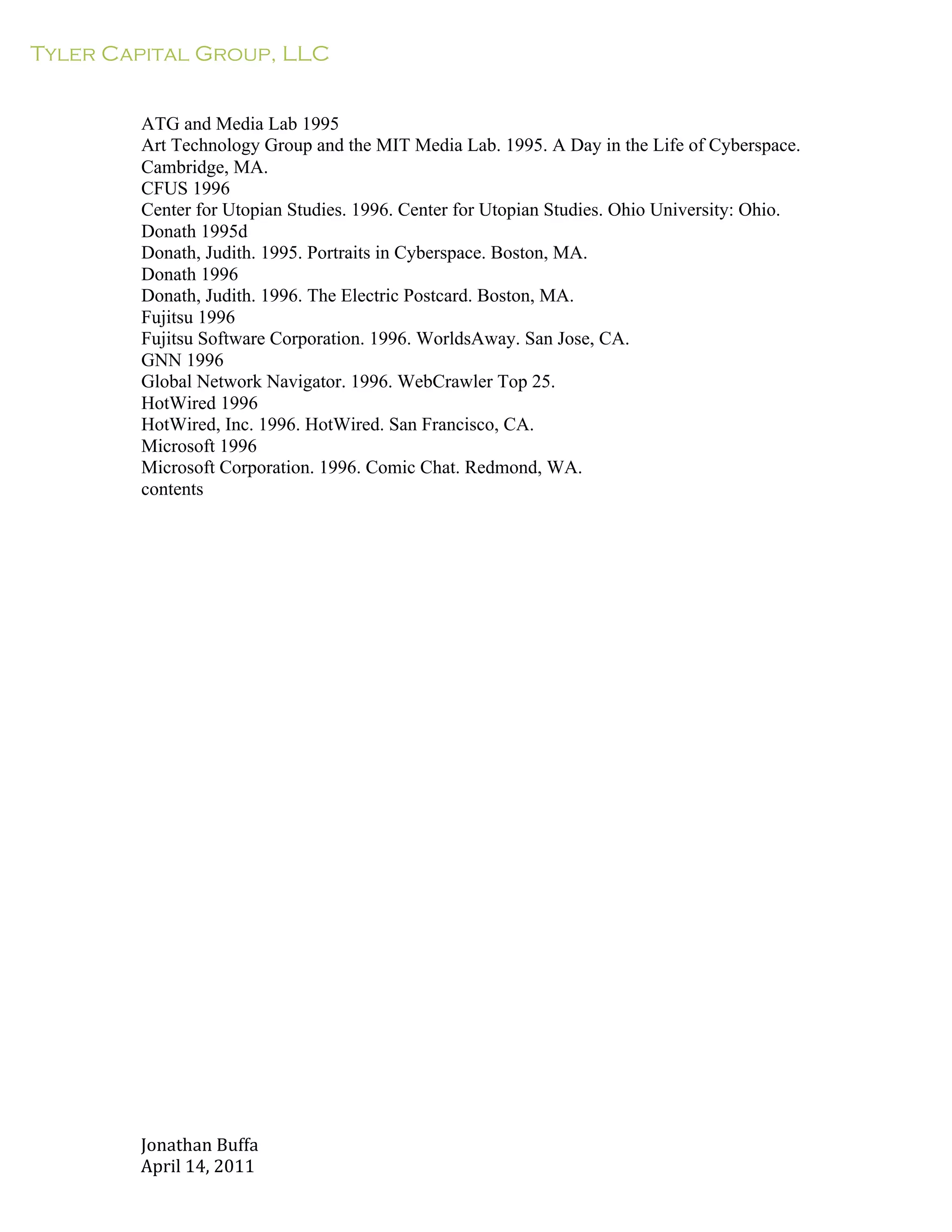 Tyler Capital Group, LLC
Jonathan	
  Buffa	
  
April	
  14,	
  2011	
  
	
  
	
  
	
  
	
  
ATG and Media Lab 1995
Art Technology Group and the MIT Media Lab. 1995. A Day in the Life of Cyberspace.
Cambridge, MA.
CFUS 1996
Center for Utopian Studies. 1996. Center for Utopian Studies. Ohio University: Ohio.
Donath 1995d
Donath, Judith. 1995. Portraits in Cyberspace. Boston, MA.
Donath 1996
Donath, Judith. 1996. The Electric Postcard. Boston, MA.
Fujitsu 1996
Fujitsu Software Corporation. 1996. WorldsAway. San Jose, CA.
GNN 1996
Global Network Navigator. 1996. WebCrawler Top 25.
HotWired 1996
HotWired, Inc. 1996. HotWired. San Francisco, CA.
Microsoft 1996
Microsoft Corporation. 1996. Comic Chat. Redmond, WA.
contents
 