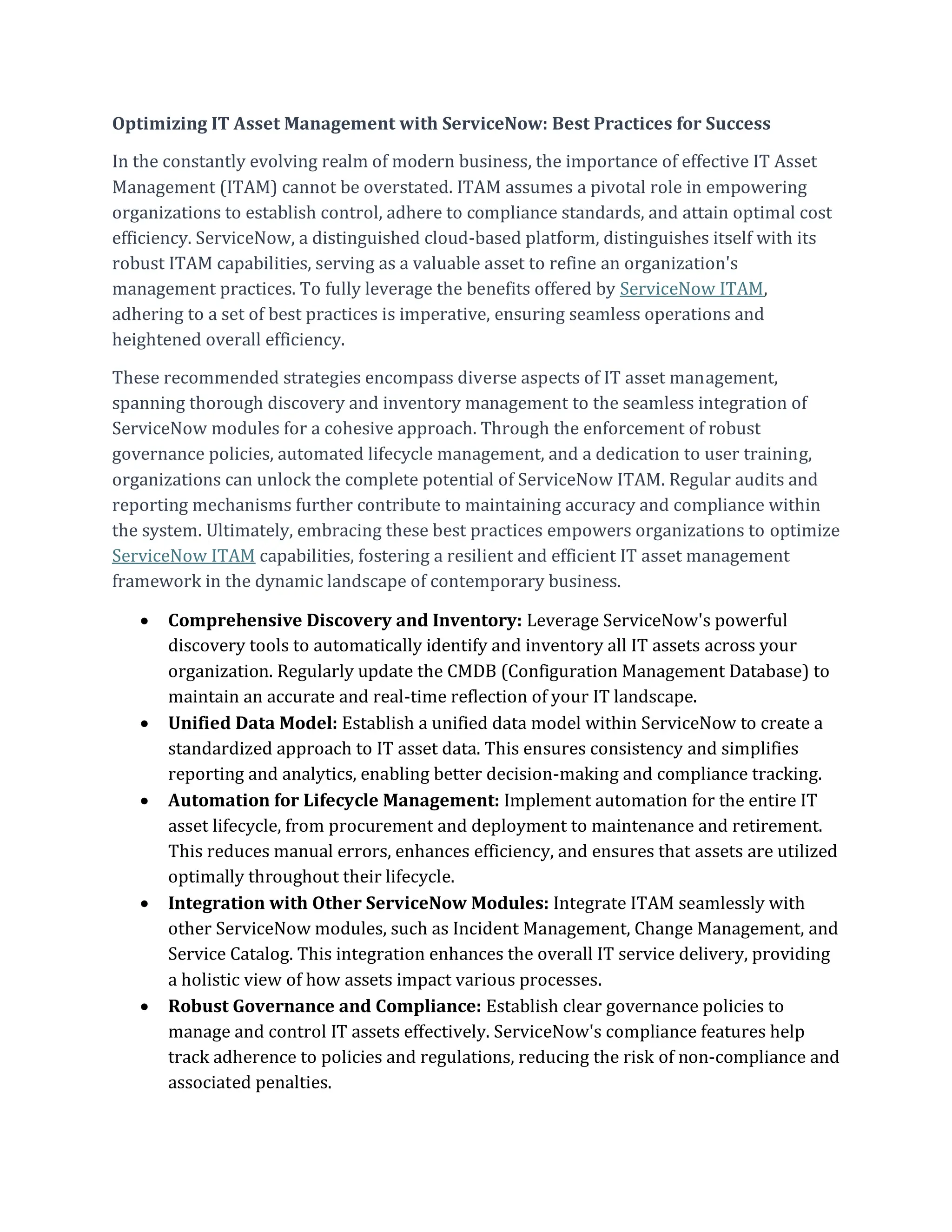 Optimizing IT Asset Management with ServiceNow: Best Practices for Success
In the constantly evolving realm of modern business, the importance of effective IT Asset
Management (ITAM) cannot be overstated. ITAM assumes a pivotal role in empowering
organizations to establish control, adhere to compliance standards, and attain optimal cost
efficiency. ServiceNow, a distinguished cloud-based platform, distinguishes itself with its
robust ITAM capabilities, serving as a valuable asset to refine an organization's
management practices. To fully leverage the benefits offered by ServiceNow ITAM,
adhering to a set of best practices is imperative, ensuring seamless operations and
heightened overall efficiency.
These recommended strategies encompass diverse aspects of IT asset management,
spanning thorough discovery and inventory management to the seamless integration of
ServiceNow modules for a cohesive approach. Through the enforcement of robust
governance policies, automated lifecycle management, and a dedication to user training,
organizations can unlock the complete potential of ServiceNow ITAM. Regular audits and
reporting mechanisms further contribute to maintaining accuracy and compliance within
the system. Ultimately, embracing these best practices empowers organizations to optimize
ServiceNow ITAM capabilities, fostering a resilient and efficient IT asset management
framework in the dynamic landscape of contemporary business.
 Comprehensive Discovery and Inventory: Leverage ServiceNow's powerful
discovery tools to automatically identify and inventory all IT assets across your
organization. Regularly update the CMDB (Configuration Management Database) to
maintain an accurate and real-time reflection of your IT landscape.
 Unified Data Model: Establish a unified data model within ServiceNow to create a
standardized approach to IT asset data. This ensures consistency and simplifies
reporting and analytics, enabling better decision-making and compliance tracking.
 Automation for Lifecycle Management: Implement automation for the entire IT
asset lifecycle, from procurement and deployment to maintenance and retirement.
This reduces manual errors, enhances efficiency, and ensures that assets are utilized
optimally throughout their lifecycle.
 Integration with Other ServiceNow Modules: Integrate ITAM seamlessly with
other ServiceNow modules, such as Incident Management, Change Management, and
Service Catalog. This integration enhances the overall IT service delivery, providing
a holistic view of how assets impact various processes.
 Robust Governance and Compliance: Establish clear governance policies to
manage and control IT assets effectively. ServiceNow's compliance features help
track adherence to policies and regulations, reducing the risk of non-compliance and
associated penalties.
 