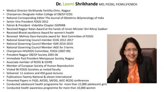 Dr. Laxmi Shrikhande MD; FICOG; FICMU;FICMCH
• Medical Director-Shrikhande Fertility Clinic, Nagpur
• Chairperson Designate Indian College of OB/GY ICOG
• National Corresponding Editor-The Journal of Obstetrics &Gynecology of India
• Senior Vice President FOGSI 2012
• Patron & President -Vidarbha Chapter ISOPARB
• Received Nagpur Ratan Award at the hands of Union Minister Shri Nitinji Gadkari
• Received Bharat excellence Award for women’s health
• Received Mehroo Dara Hansotia award for Best Committee of FOGSI
• National Governing Council member ICOG 2012-2017
• National Governing Council Member ISAR 2014-2019
• National Governing Council Member IAGE for 3 terms
• Chairperson-HIV/AIDS Committee, FOGSI (2007-09)
• President Nagpur OB/GY Society 2005-06
• Immediate Past President Menopause Society, Nagpur
• Associate member of RCOG & ESHRE
• Member of European Society of Human Reproduction
• Visited 96 FOGSI Societies as invited faculty
• Delivered 11 orations and 450 guest lectures
• Publications-Twenty National & eleven International
• Presented Papers in FIGO, AICOG, SAFOG, AICC-RCOG conferences
• Conducted adolescent health programme for more than 15,000 adolescent girls
• Conducted health awareness programme for more than 10,000 women
 