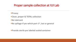 Proper sample collection at IUI Lab
Privacy
Clean, proper & TOTAL collection
No lubricant
No spillage-if yes-which part-1st, last or general
Provide sterile pre labeled sealed container
 
