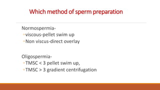 Which method of sperm preparation
Normospermia-
◦viscous-pellet swim up
◦Non viscus-direct overlay
Oligospermia-
◦TMSC < 3 pellet swim up,
◦TMSC > 3 gradient centrifugation
 