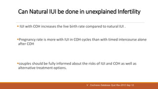 Can Natural IUI be done in unexplained Infertility
 IUI with COH increases the live birth rate compared to natural IUI .
Pregnancy rate is more with IUI in COH cycles than with timed intercourse alone
after COH
couples should be fully informed about the risks of IUI and COH as well as
alternative treatment options.
V Cochrane Database Syst Rev.2012 Sep 12.
 