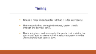  Timing is more important for IUI than it is for intercourse.
 The reason is that, during intercourse, sperm travels
through the cervical canal.
 There are glands and mucous in the cervix that sustains the
sperm and acts as a reservoir that releases sperm into the
uterus slowly over several days.
Timing
 