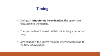  During an intrauterine insemination, the sperm are
released into the uterus.
 The sperm do not remain viable for as long a period of
time.
 Consequently, the sperm must be inseminated close to
the time of ovulation.
Timing
 