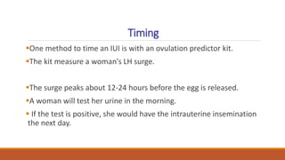 One method to time an IUI is with an ovulation predictor kit.
The kit measure a woman's LH surge.
The surge peaks about 12-24 hours before the egg is released.
A woman will test her urine in the morning.
 If the test is positive, she would have the intrauterine insemination
the next day.
Timing
 