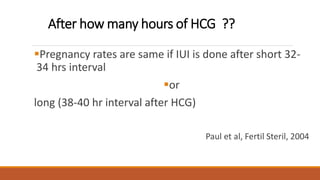After how many hours of HCG ??
Pregnancy rates are same if IUI is done after short 32-
34 hrs interval
or
long (38-40 hr interval after HCG)
Paul et al, Fertil Steril, 2004
 