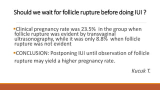 Should we wait for follicle rupture before doing IUI ?
Clinical pregnancy rate was 23.5% in the group when
follicle rupture was evident by transvaginal
ultrasonography, while it was only 8.8% when follicle
rupture was not evident
CONCLUSION: Postponing IUI until observation of follicle
rupture may yield a higher pregnancy rate.
Kucuk T.
 