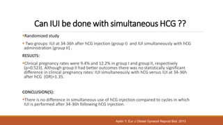 Can IUI be done with simultaneous HCG ??
Randomized study
 Two groups: IUI at 34-36h after hCG injection (group I) and IUI simultaneously with hCG
administration (group II) .
RESULTS:
Clinical pregnancy rates were 9.4% and 12.2% in group I and group II, respectively
(p=0.523). Although group II had better outcomes there was no statistically significant
difference in clinical pregnancy rates: IUI simultaneously with hCG versus IUI at 34-36h
after hCG (OR)=1.35.
CONCLUSION(S):
There is no difference in simultaneous use of hCG injection compared to cycles in which
IUI is performed after 34-36h following hCG injection.
Aydin Y, Eur J Obstet Gynecol Reprod Biol. 2013
 