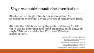 Single vs double intrauterine insemination ;
Double versus single intrauterine insemination for
unexplained infertility: a meta-analysis of randomized trials.
Despite the 36th hour being the preferred timing for IUI,
there was no difference regarding pregnancy rates between
single 24th hour and double 12th- and 36th-hour
inseminations..
Rahman SM Fertil Steril. 2010 Dec
Tongue E, Fertil Steril. 2010 Sep
Bagis T et al., Hum Reprod. 2010 Jul
Polyzos NP Fertil Steril. 2010 Sept
Ghanem Mlet al,Hum Reprod. 2011 Mar.
 