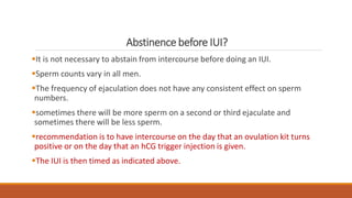Abstinence before IUI?
It is not necessary to abstain from intercourse before doing an IUI.
Sperm counts vary in all men.
The frequency of ejaculation does not have any consistent effect on sperm
numbers.
sometimes there will be more sperm on a second or third ejaculate and
sometimes there will be less sperm.
recommendation is to have intercourse on the day that an ovulation kit turns
positive or on the day that an hCG trigger injection is given.
The IUI is then timed as indicated above.
 