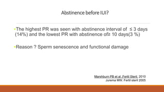 The highest PR was seen with abstinence interval of ≤ 3 days
(14%) and the lowest PR with abstinence of≥ 10 days(3 %)
Reason ? Sperm senescence and functional damage
Marshburn PB et al ,Fertil Steril. 2010
Jurema MW. Fertil steril 2005
Abstinence before IUI?
 