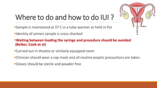 Where to do and how to do IUI ?
Sample is maintained at 37 C in a tube warmer or held in fist
Identity of semen sample is cross checked
Waiting between loading the syringe and procedure should be avoided
(Belker, Cook et al)
Carried out in theatre or similarly equipped room
Clinician should wear a cap mask and all routine aseptic precautions are taken.
Gloves should be sterile and powder free
 