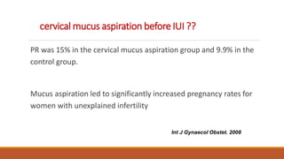 cervical mucus aspiration before IUI ??
PR was 15% in the cervical mucus aspiration group and 9.9% in the
control group.
Mucus aspiration led to significantly increased pregnancy rates for
women with unexplained infertility
Int J Gynaecol Obstet. 2008
 