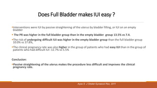 Does Full Bladder makes IUI easy ?
Interventions were IUI by passive straightening of the uterus by bladder filling, or IUI on an empty
bladder
 The PR was higher in the full bladder group than in the empty bladder group 13.5% vs 7.4.
The risk of undergoing difficult IUI was higher in the empty bladder group than the full bladder group
10.0% vs 37.8%,
The clinical pregnancy rate was also higher in the group of patients who had easy IUI than in the group of
patients who had difficult IUI -12.7% vs 5.5%
Conclusion:
Passive straightening of the uterus makes the procedure less difficult and improves the clinical
pregnancy rate.
Ayas S J Obstet Gynaecol Res. 2011
 