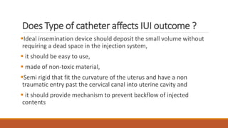 Does Type of catheter affects IUI outcome ?
Ideal insemination device should deposit the small volume without
requiring a dead space in the injection system,
 it should be easy to use,
 made of non-toxic material,
Semi rigid that fit the curvature of the uterus and have a non
traumatic entry past the cervical canal into uterine cavity and
 it should provide mechanism to prevent backflow of injected
contents
 