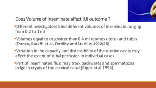 Does Volume of inseminate affect IUI outcome ?
Different investigators tried different volumes of inseminate ranging
from 0.2 to 1 ml
Volumes equal to or greater than 0.4 ml reaches uterus and tubes
(Franco, Baruffi et al, Fertility and Sterility 1992;58)
Variation in the capacity and distensibility of the uterine cavity may
affect the extent of tubal perfusion in individual cases
Part of inseminated fluid may track backwards and spermatozoa
lodge in crypts of the cervical canal (Ripps et al 1994)
 