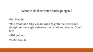 What to do if catheter is not going in ?
Full bladder
Non traumatic Allis can be used to grab the cervix and
straighten the angle between the cervix and uterus. Don’t
lock
USG guided
Metal Canula
 