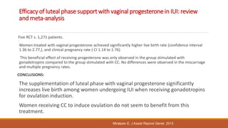 Efficacy of luteal phase supportwith vaginal progesteronein IUI: review
and meta-analysis
Five RCT s. 1,271 patients.
Women treated with vaginal progesterone achieved significantly higher live birth rate (confidence interval
1.36 to 2.77,), and clinical pregnancy rate ( CI 1.14 to 1.76)
This beneficial effect of receiving progesterone was only observed in the group stimulated with
gonadotropins compared to the group stimulated with CC. No differences were observed in the miscarriage
and multiple pregnancy rates.
CONCLUSIONS:
The supplementation of luteal phase with vaginal progesterone significantly
increases live birth among women undergoing IUI when receiving gonadotropins
for ovulation induction.
Women receiving CC to induce ovulation do not seem to benefit from this
treatment.
Miralpeix E, J Assist Reprod Genet. 2013
 
