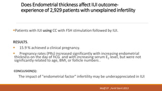 Does Endometrial thickness affect IUI outcome-
experience of 2,929 patients with unexplained infertility
Patients with IUI using CC with FSH stimulation followed by IUI.
RESULTS.
 15.9 % achieved a clinical pregnancy.
 Pregnancy rates (PRs) increased significantly with increasing endometrial
thickness on the day of hCG and with increasing serum E2 level, but were not
significantly related to age, BMI, or follicle numbers .
CONCLUSION(S):
The impact of "endometrial factor" infertility may be underappreciated in IUI
Wolff EF ,Fertil Steril.2013
 