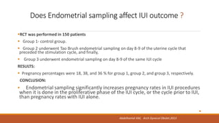 Does Endometrial sampling affect IUI outcome ?
RCT was performed in 150 patients
 Group 1- control group.
 Group 2 underwent Tao Brush endometrial sampling on day 8-9 of the uterine cycle that
preceded the stimulation cycle, and finally,
 Group 3 underwent endometrial sampling on day 8-9 of the same IUI cycle
RESULTS:
 Pregnancy percentages were 18, 38, and 36 % for group 1, group 2, and group 3, respectively.
CONCLUSION:
 Endometrial sampling significantly increases pregnancy rates in IUI procedures
when it is done in the proliferative phase of the IUI cycle, or the cycle prior to IUI,
than pregnancy rates with IUI alone.

Abdelhamid AM, Arch Gynecol Obstet.2013
 