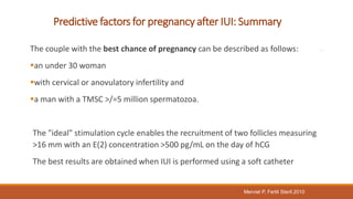 Predictive factors for pregnancy after IUI: Summary
The couple with the best chance of pregnancy can be described as follows:
an under 30 woman
with cervical or anovulatory infertility and
a man with a TMSC >/=5 million spermatozoa.
The "ideal" stimulation cycle enables the recruitment of two follicles measuring
>16 mm with an E(2) concentration >500 pg/mL on the day of hCG
The best results are obtained when IUI is performed using a soft catheter
Merviel P, Fertil Steril.2010
 