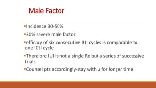 Male Factor
Incidence 30-50%
30% severe male factor
efficacy of six consecutive IUI cycles is comparable to
one ICSI cycle
Therefore IUI is not a single Rx but a series of successive
trials
Counsel pts accordingly-stay with u for longer time
 