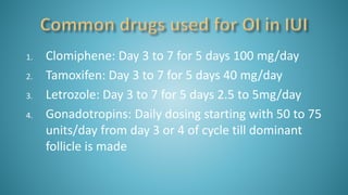 1. Clomiphene: Day 3 to 7 for 5 days 100 mg/day
2. Tamoxifen: Day 3 to 7 for 5 days 40 mg/day
3. Letrozole: Day 3 to 7 for 5 days 2.5 to 5mg/day
4. Gonadotropins: Daily dosing starting with 50 to 75
units/day from day 3 or 4 of cycle till dominant
follicle is made
 