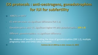  43RCTs, n=3957
• CC with letrozole: no significant difference (OR 1.2)
• Gonadotrophins with CC: Significant higher PR with gonadotrophins (OR 1.8)
• Different gonadotrophins: no significant difference
• No evidence of benefit in doubling the dose of gonadotrophins (OR 1.2), multiple
pregnancy rates and OHSS rates increased.
 Cochrane Jan 21 2009 (up to date: January 23, 2007)
 