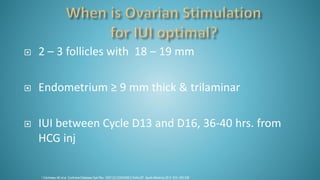  2 – 3 follicles with 18 – 19 mm
 Endometrium ≥ 9 mm thick & trilaminar
 IUI between Cycle D13 and D16, 36-40 hrs. from
HCG inj
1.Cantineau AE et al. Cochrane Database Syst Rev. 2007;(2):CD005356.2.Sinha SP. Apollo Medicine 2012. 9(3): 228-238
 