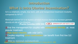 IUI is a relatively simple, low-tech, safe and inexpensive treatment modality
compared to IVF-ET
Rationale behind IUI is to bypass cervical-mucous barrier to increase gamete
density at site of fertilization.
First line management for couples with unexplained infertility as most
popular treatment
Male factor infertility with mild OAT’s
Couples requiring donor insemination can benefit from first line IUI
treatment.
Mild to minimal endometriosisWilliam Ombelet: Reproductive Biomedicine Online-vol 7. Comp1,66-72 1995
(Practice Committee ASRM 2006)
 