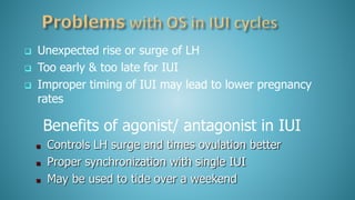  Unexpected rise or surge of LH
 Too early & too late for IUI
 Improper timing of IUI may lead to lower pregnancy
rates
Benefits of agonist/ antagonist in IUI
 Controls LH surge and times ovulation better
 Proper synchronization with single IUI
 May be used to tide over a weekend
 