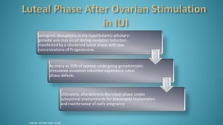 Fertil Steril. 2013 Nov;100(5):1373-80.
Iatrogenic disruptions in the hypothalamic-pituitary-
gonadal axis may occur during ovulation induction ,
manifested by a shortened luteal phase with low
concentrations of Progesterone.
As many as 20% of women undergoing gonadotropin-
stimulated ovulation induction experience luteal
phase defects.
Ultimately, alterations in the luteal phase create
suboptimal environments for blastocysts implantation
and maintenance of early pregnancy
 