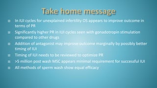  In IUI cycles for unexplained infertility OS appears to improve outcome in
terms of PR
 Significantly higher PR in IUI cycles seen with gonadotropin stimulation
compared to other drugs
 Addition of antagonist may improve outcome marginally by possibly better
timing of IUI
 Timing of IUI needs to be reviewed to optimize PR
 >5 million post wash MSC appears minimal requirement for successful IUI
 All methods of sperm wash show equal efficacy
 