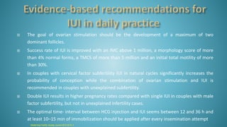  The goal of ovarian stimulation should be the development of a maximum of two
dominant follicles.
 Success rate of IUI is improved with an IMC above 1 million, a morphology score of more
than 4% normal forms, a TMCS of more than 5 million and an initial total motility of more
than 30%.
 In couples with cervical factor subfertility IUI in natural cycles significantly increases the
probability of conception while the combination of ovarian stimulation and IUI is
recommended in couples with unexplained subfertility.
 Double IUI results in higher pregnancy rates compared with single IUI in couples with male
factor subfertility, but not in unexplained infertility cases.
 The optimal time- interval between HCG injection and IUI seems between 12 and 36 h and
at least 10–15 min of immobilization should be applied after every insemination attempt
Middle East Fertility Society Journal 2013;18:74–7
 