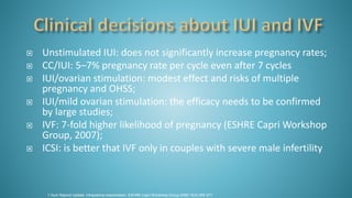  Unstimulated IUI: does not significantly increase pregnancy rates;
 CC/IUI: 5–7% pregnancy rate per cycle even after 7 cycles
 IUI/ovarian stimulation: modest effect and risks of multiple
pregnancy and OHSS;
 IUI/mild ovarian stimulation: the efficacy needs to be confirmed
by large studies;
 IVF: 7-fold higher likelihood of pregnancy (ESHRE Capri Workshop
Group, 2007);
 ICSI: is better that IVF only in couples with severe male infertility
1.Hum Reprod Update. Intrauterine insemination. ESHRE Capri Workshop Group.2009;15(3):265-277.
 