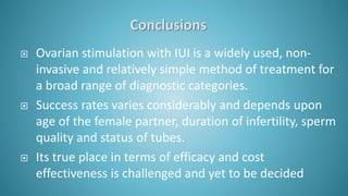  Ovarian stimulation with IUI is a widely used, non-
invasive and relatively simple method of treatment for
a broad range of diagnostic categories.
 Success rates varies considerably and depends upon
age of the female partner, duration of infertility, sperm
quality and status of tubes.
 Its true place in terms of efficacy and cost
effectiveness is challenged and yet to be decided
 
