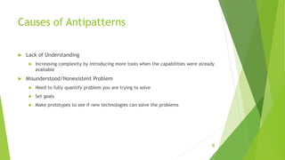 Causes of Antipatterns
 Lack of Understanding
 Increasing complexity by introducing more tools when the capabilities were already
available
 Misunderstood/Nonexistent Problem
 Need to fully quantify problem you are trying to solve
 Set goals
 Make prototypes to see if new technologies can solve the problems
4
 