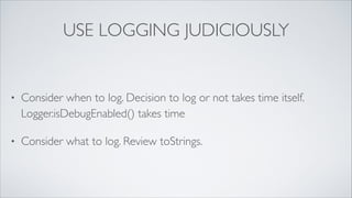 Use Logging Judiciously
•

Consider what to log. Review toString() methods

•

Consider when to log. Decision to log or not takes time itself.
Logger.isDebugEnabled() takes time

•

Choose appropriate log levels

•

When using {}-placeholders don’t evaluate expressions

 