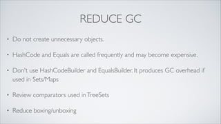Reduce GC
•

Do not create unnecessary objects

•

Use builders carefully. HashCodeBuilder and EqualsBuilder may
produce GC overhead in collections

•

Review comparators used in TreeSets

•

Reduce boxing/unboxing

 