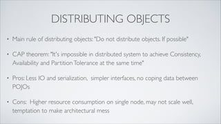 Distributing Objects
•

Main rule of distributing objects: "Do not distribute objects. If
possible” (Martin Fowler, “Enterprise Integration Patterns”)

•

CAP Theorem: "It's impossible in distributed system to achieve
Consistency, Availability and Partition Tolerance at the same time"

•

Pros: Less I/O and serialization, simpler interfaces, no coping data
between POJOs

•

Cons: Higher resource consumption on single node, may not scale
well, temptation to make architectural mess

 