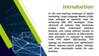 Introduction
In the ever-evolving landscape of digital
marketing, Large Language Models (LLMs)
have emerged as powerful tools for
enhancing B2B SEO strategies. These
advanced AI systems help businesses
analyze data, understand audience
behavior, and create tailored content to
meet their goals. However, to fully harness
their potential, it's essential to combine
LLMs with expert SEO services. This
synergy can streamline your optimization
efforts, improve search engine rankings,
and drive meaningful results for your
business.
 