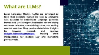 Large Language Models (LLMs) are advanced AI
tools that generate human-like text by analyzing
vast datasets to understand language patterns.
Models like GPT-4 support businesses by enhancing
customer relations, streamlining tasks, and scaling
content creation. They provide data-driven insights
for keyword research and improve
content marketing strategies, making them
indispensable for modern SEO and marketing
professionals.
What are LLMs?
 