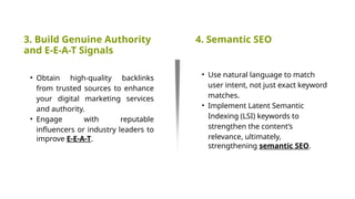 3. Build Genuine Authority
and E-E-A-T Signals
4. Semantic SEO
• Obtain high-quality backlinks
from trusted sources to enhance
your digital marketing services
and authority.
• Engage with reputable
influencers or industry leaders to
improve E-E-A-T.
• Use natural language to match
user intent, not just exact keyword
matches.
• Implement Latent Semantic
Indexing (LSI) keywords to
strengthen the content’s
relevance, ultimately,
strengthening semantic SEO.
 