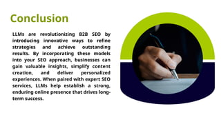 Conclusion
LLMs are revolutionizing B2B SEO by
introducing innovative ways to refine
strategies and achieve outstanding
results. By incorporating these models
into your SEO approach, businesses can
gain valuable insights, simplify content
creation, and deliver personalized
experiences. When paired with expert SEO
services, LLMs help establish a strong,
enduring online presence that drives long-
term success.
 