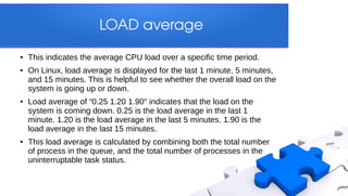 LOAD average
●   This indicates the average CPU load over a specific time period.
●   On Linux, load average is displayed for the last 1 minute, 5 minutes,
    and 15 minutes. This is helpful to see whether the overall load on the
    system is going up or down.
●   Load average of “0.25 1.20 1.90″ indicates that the load on the
    system is coming down. 0.25 is the load average in the last 1
    minute. 1.20 is the load average in the last 5 minutes. 1.90 is the
    load average in the last 15 minutes.
●   This load average is calculated by combining both the total number
    of process in the queue, and the total number of processes in the
    uninterruptable task status.
 